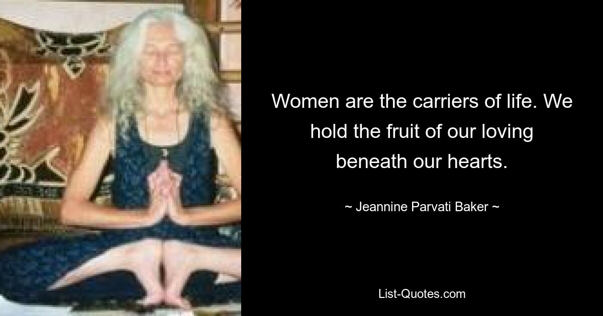 Women are the carriers of life. We hold the fruit of our loving beneath our hearts. — © Jeannine Parvati Baker