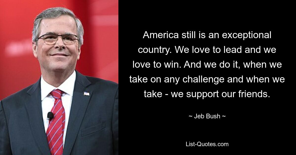 America still is an exceptional country. We love to lead and we love to win. And we do it, when we take on any challenge and when we take - we support our friends. — © Jeb Bush