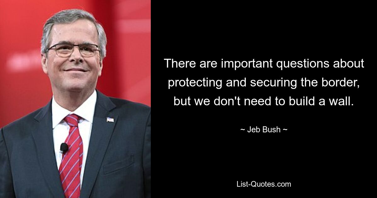 There are important questions about protecting and securing the border, but we don't need to build a wall. — © Jeb Bush