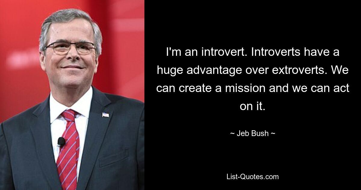 I'm an introvert. Introverts have a huge advantage over extroverts. We can create a mission and we can act on it. — © Jeb Bush