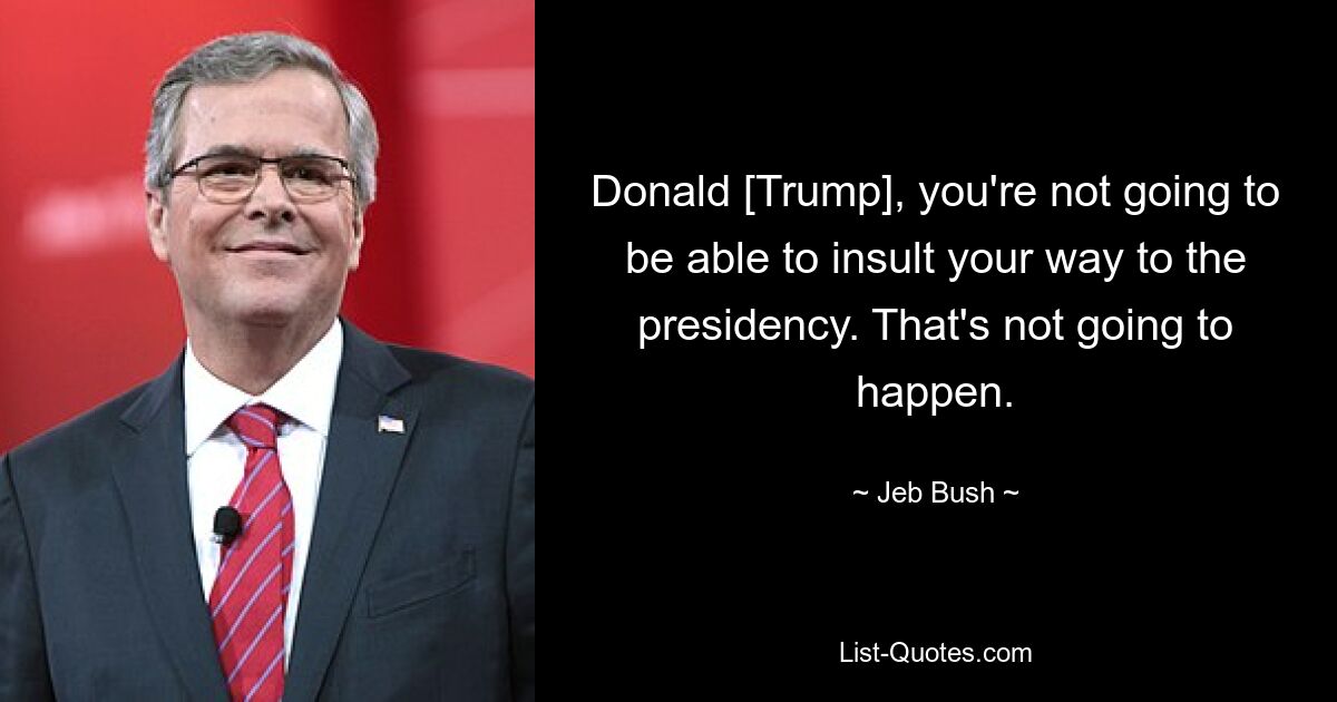 Donald [Trump], you're not going to be able to insult your way to the presidency. That's not going to happen. — © Jeb Bush