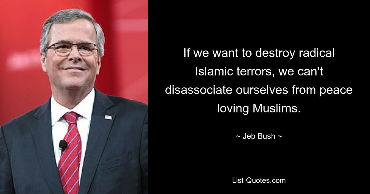 If we want to destroy radical Islamic terrors, we can't disassociate ourselves from peace loving Muslims. — © Jeb Bush