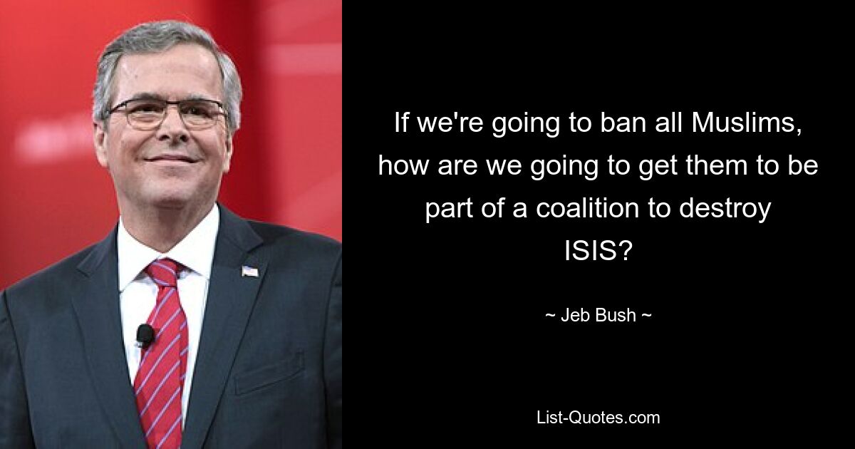 If we're going to ban all Muslims, how are we going to get them to be part of a coalition to destroy ISIS? — © Jeb Bush