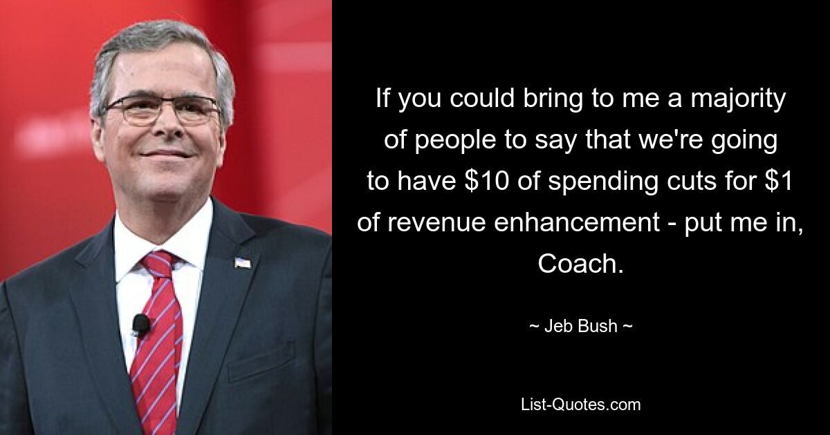 If you could bring to me a majority of people to say that we're going to have $10 of spending cuts for $1 of revenue enhancement - put me in, Coach. — © Jeb Bush