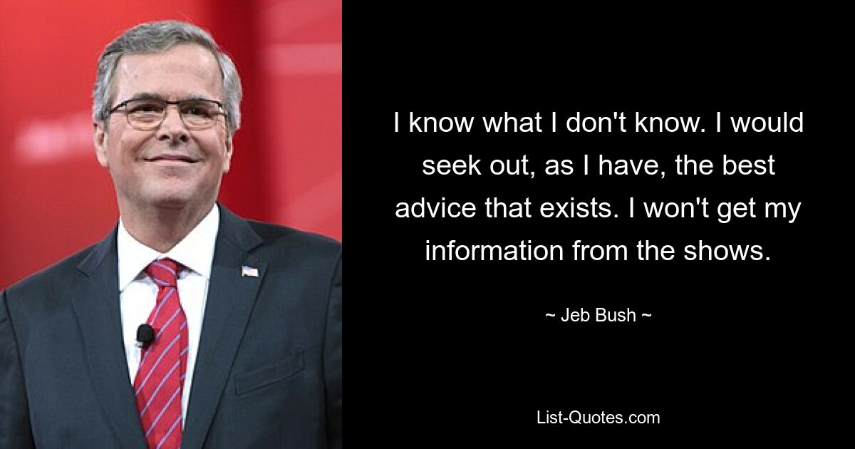 I know what I don't know. I would seek out, as I have, the best advice that exists. I won't get my information from the shows. — © Jeb Bush