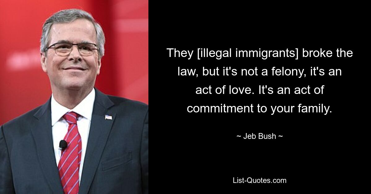 They [illegal immigrants] broke the law, but it's not a felony, it's an act of love. It's an act of commitment to your family. — © Jeb Bush