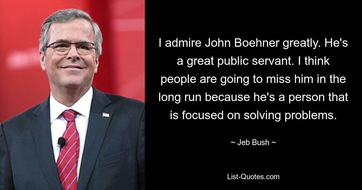 I admire John Boehner greatly. He's a great public servant. I think people are going to miss him in the long run because he's a person that is focused on solving problems. — © Jeb Bush