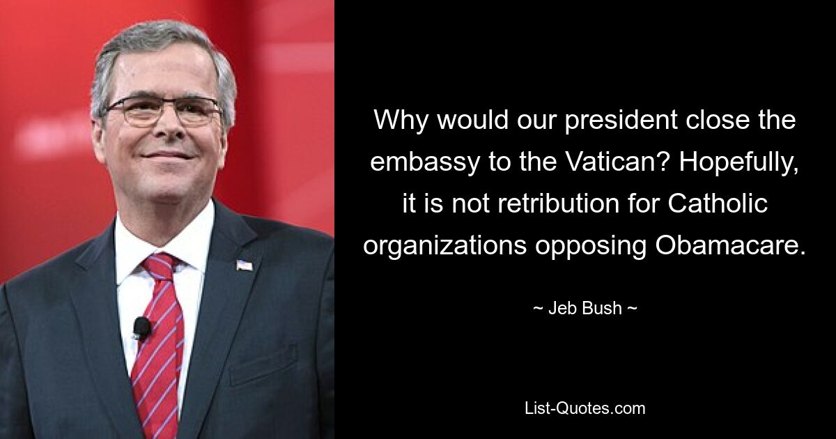 Why would our president close the embassy to the Vatican? Hopefully, it is not retribution for Catholic organizations opposing Obamacare. — © Jeb Bush