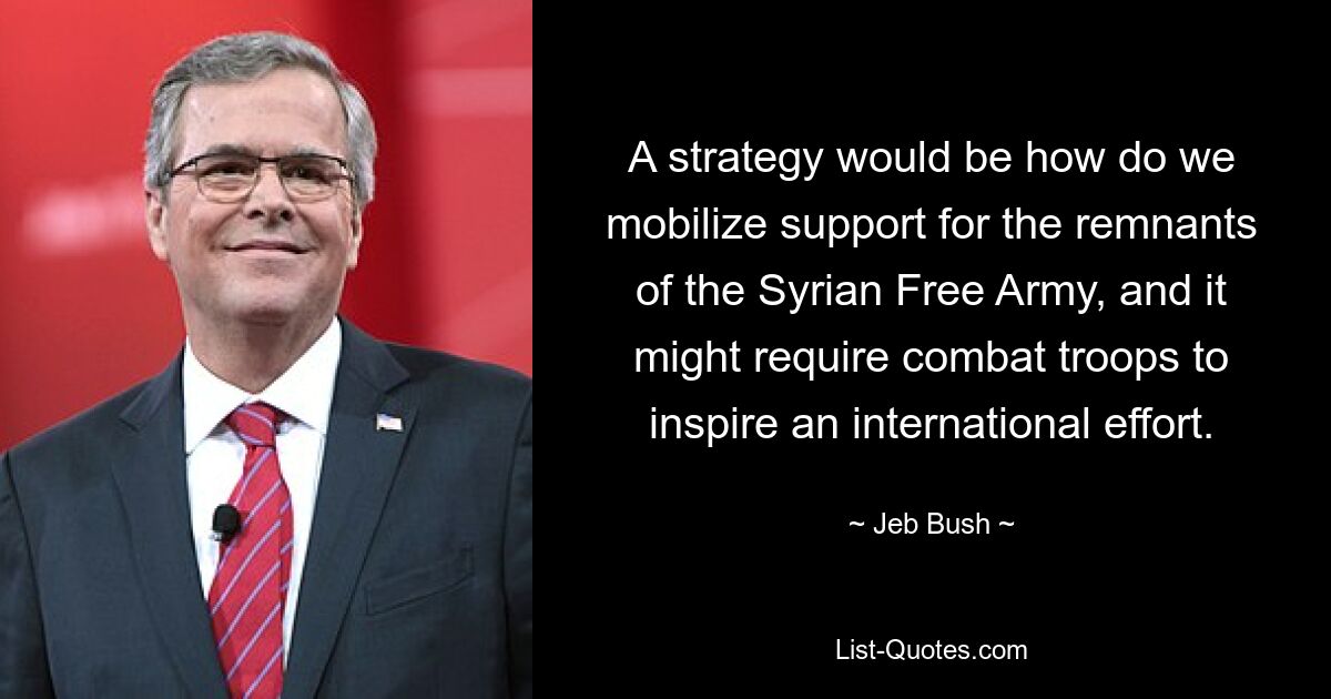 A strategy would be how do we mobilize support for the remnants of the Syrian Free Army, and it might require combat troops to inspire an international effort. — © Jeb Bush