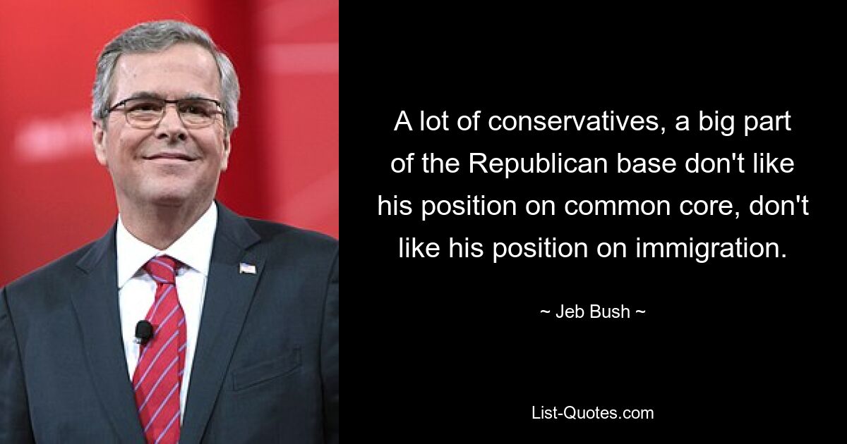 A lot of conservatives, a big part of the Republican base don't like his position on common core, don't like his position on immigration. — © Jeb Bush