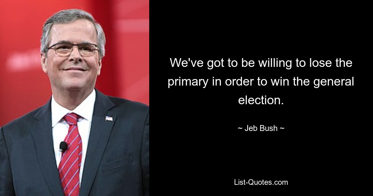 We've got to be willing to lose the primary in order to win the general election. — © Jeb Bush