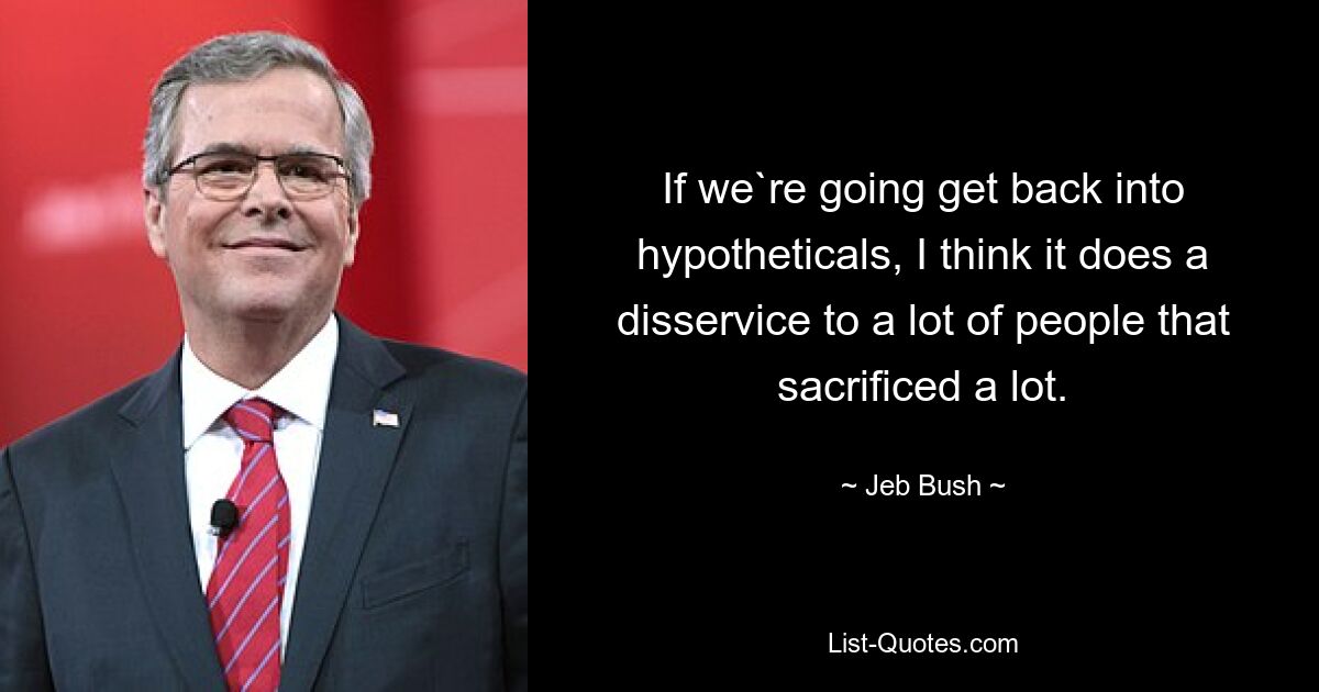 If we`re going get back into hypotheticals, I think it does a disservice to a lot of people that sacrificed a lot. — © Jeb Bush