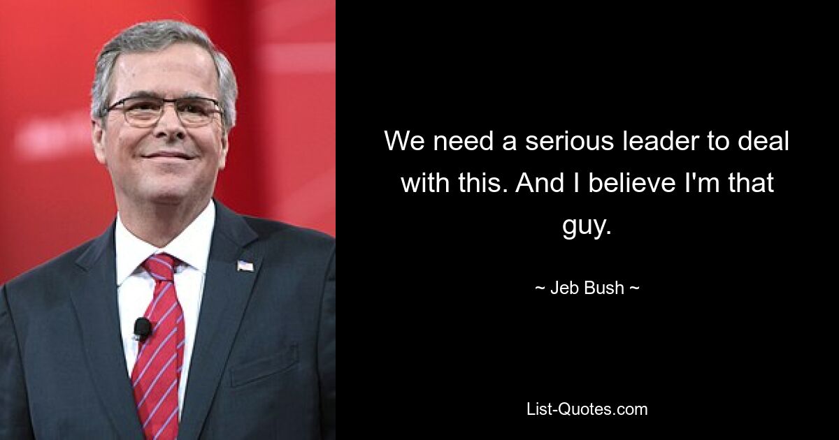 We need a serious leader to deal with this. And I believe I'm that guy. — © Jeb Bush