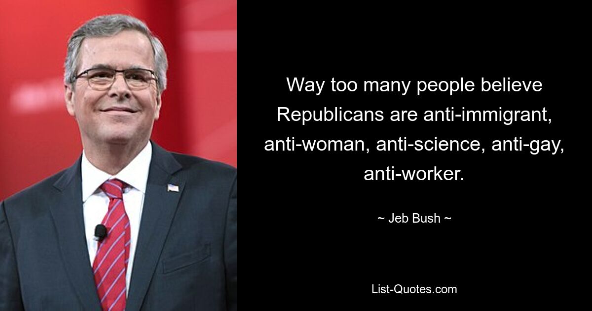 Way too many people believe Republicans are anti-immigrant, anti-woman, anti-science, anti-gay, anti-worker. — © Jeb Bush