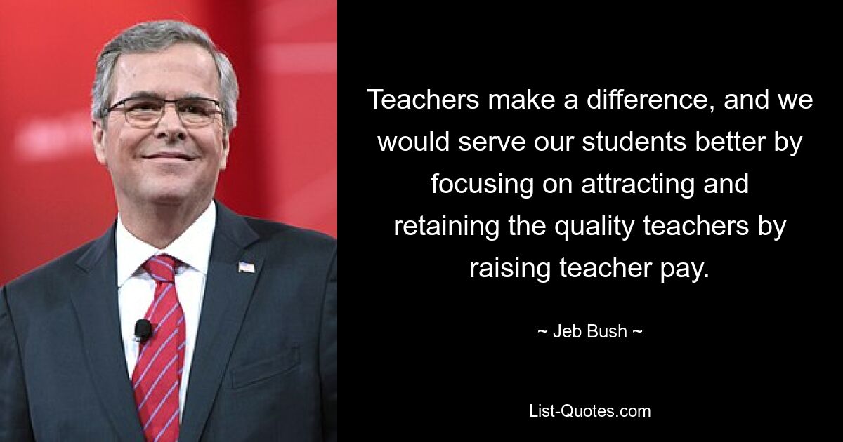 Teachers make a difference, and we would serve our students better by focusing on attracting and retaining the quality teachers by raising teacher pay. — © Jeb Bush