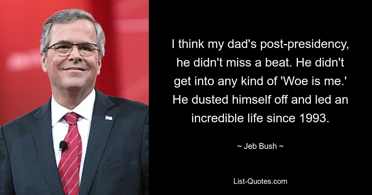 I think my dad's post-presidency, he didn't miss a beat. He didn't get into any kind of 'Woe is me.' He dusted himself off and led an incredible life since 1993. — © Jeb Bush