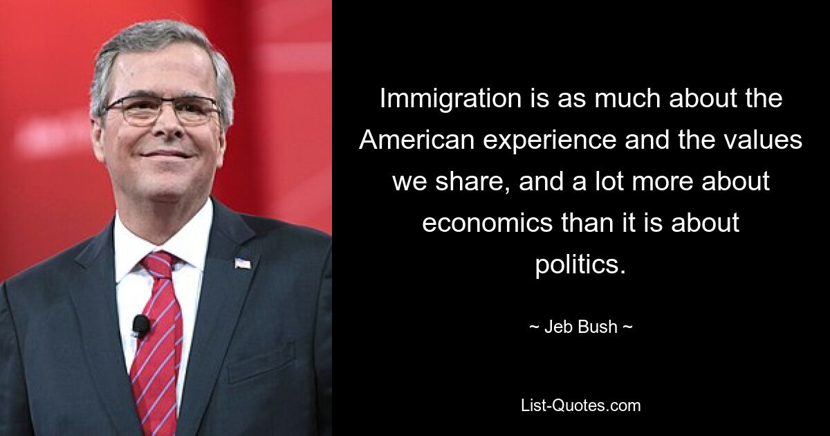 Immigration is as much about the American experience and the values we share, and a lot more about economics than it is about politics. — © Jeb Bush