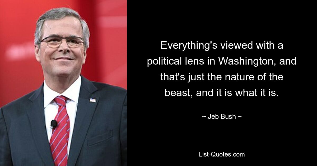 Everything's viewed with a political lens in Washington, and that's just the nature of the beast, and it is what it is. — © Jeb Bush