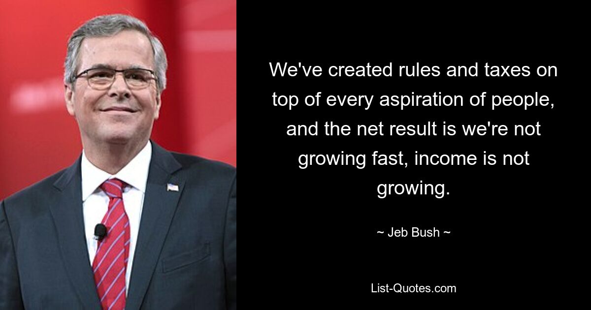 We've created rules and taxes on top of every aspiration of people, and the net result is we're not growing fast, income is not growing. — © Jeb Bush