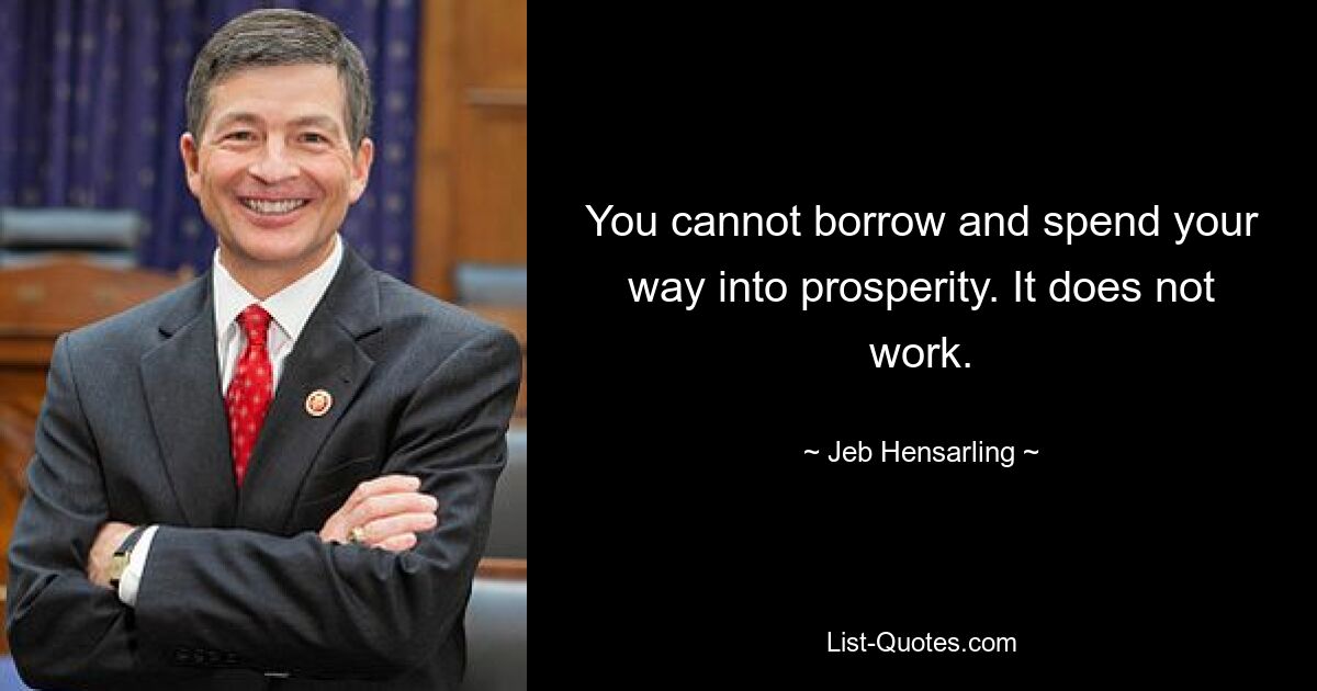 You cannot borrow and spend your way into prosperity. It does not work. — © Jeb Hensarling