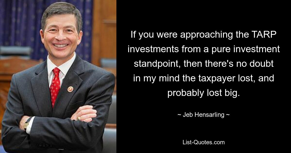 If you were approaching the TARP investments from a pure investment standpoint, then there's no doubt in my mind the taxpayer lost, and probably lost big. — © Jeb Hensarling