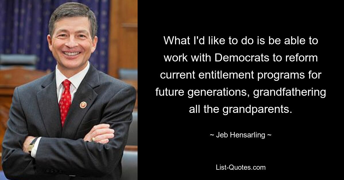 What I'd like to do is be able to work with Democrats to reform current entitlement programs for future generations, grandfathering all the grandparents. — © Jeb Hensarling