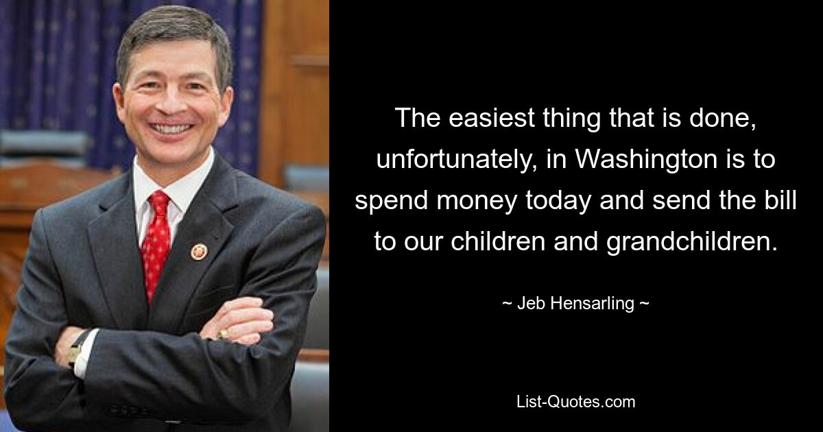 The easiest thing that is done, unfortunately, in Washington is to spend money today and send the bill to our children and grandchildren. — © Jeb Hensarling