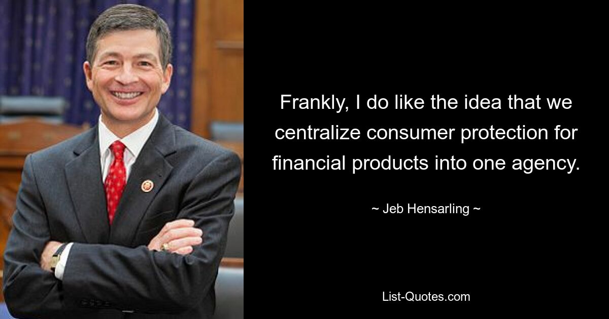 Frankly, I do like the idea that we centralize consumer protection for financial products into one agency. — © Jeb Hensarling