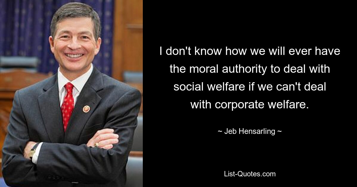 I don't know how we will ever have the moral authority to deal with social welfare if we can't deal with corporate welfare. — © Jeb Hensarling