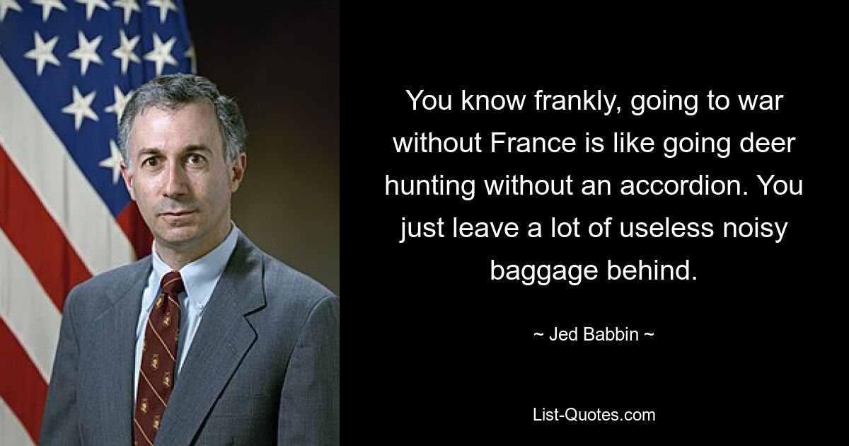 Ehrlich gesagt ist ein Krieg ohne Frankreich so, als würde man ohne Akkordeon auf die Hirschjagd gehen. Sie lassen einfach viel nutzloses, lautes Gepäck zurück. — © Jed Babbin 