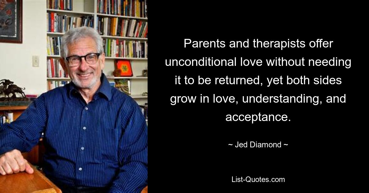 Parents and therapists offer unconditional love without needing it to be returned, yet both sides grow in love, understanding, and acceptance. — © Jed Diamond