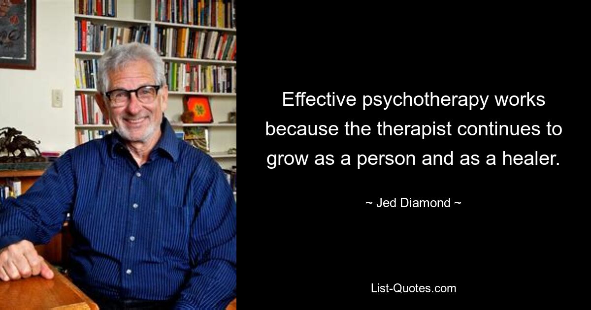 Effective psychotherapy works because the therapist continues to grow as a person and as a healer. — © Jed Diamond