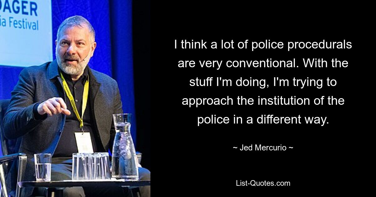 I think a lot of police procedurals are very conventional. With the stuff I'm doing, I'm trying to approach the institution of the police in a different way. — © Jed Mercurio