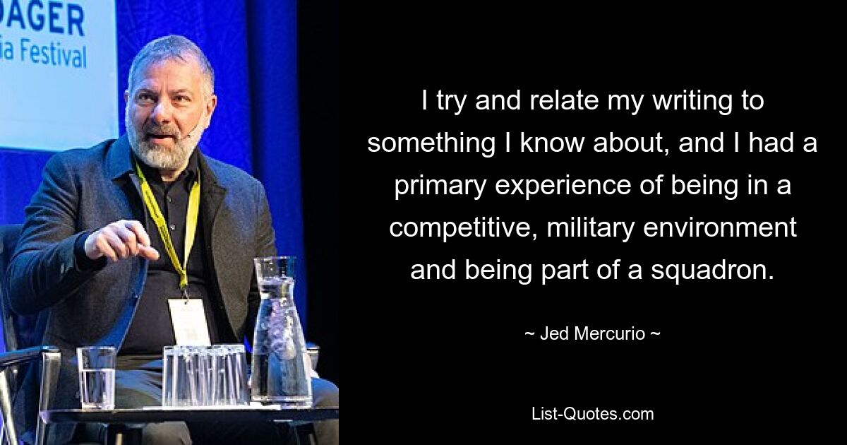 I try and relate my writing to something I know about, and I had a primary experience of being in a competitive, military environment and being part of a squadron. — © Jed Mercurio