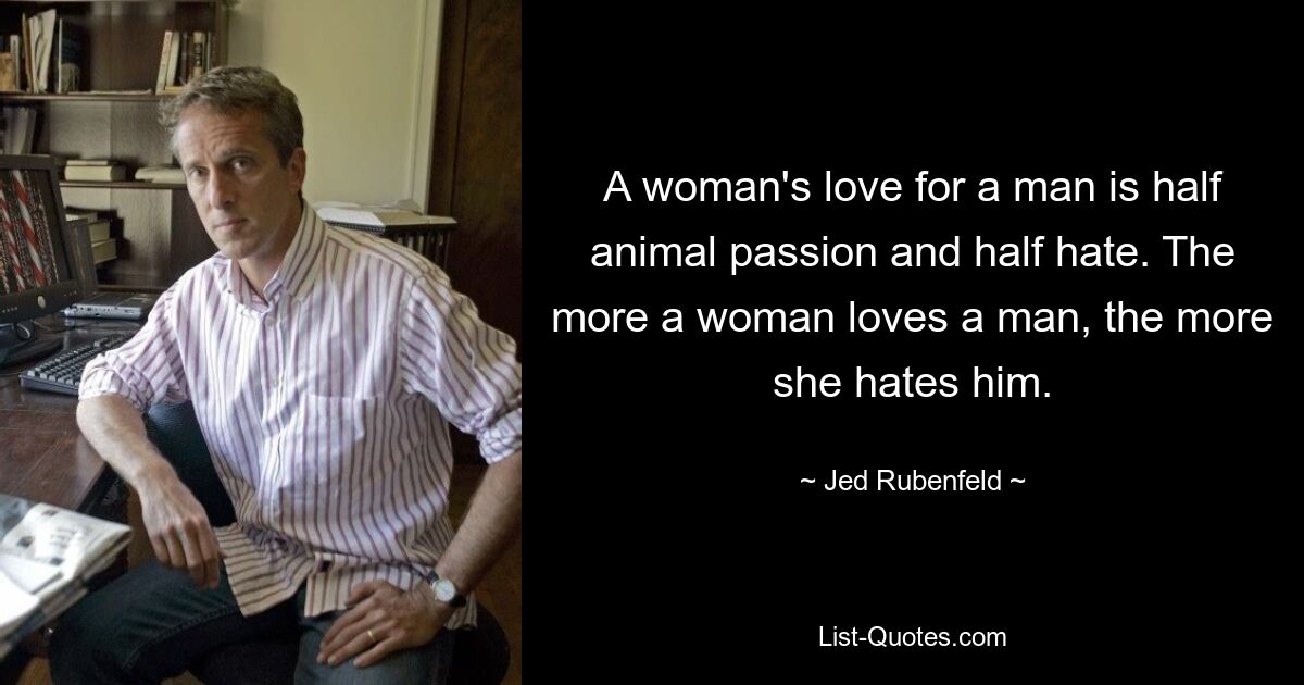 A woman's love for a man is half animal passion and half hate. The more a woman loves a man, the more she hates him. — © Jed Rubenfeld