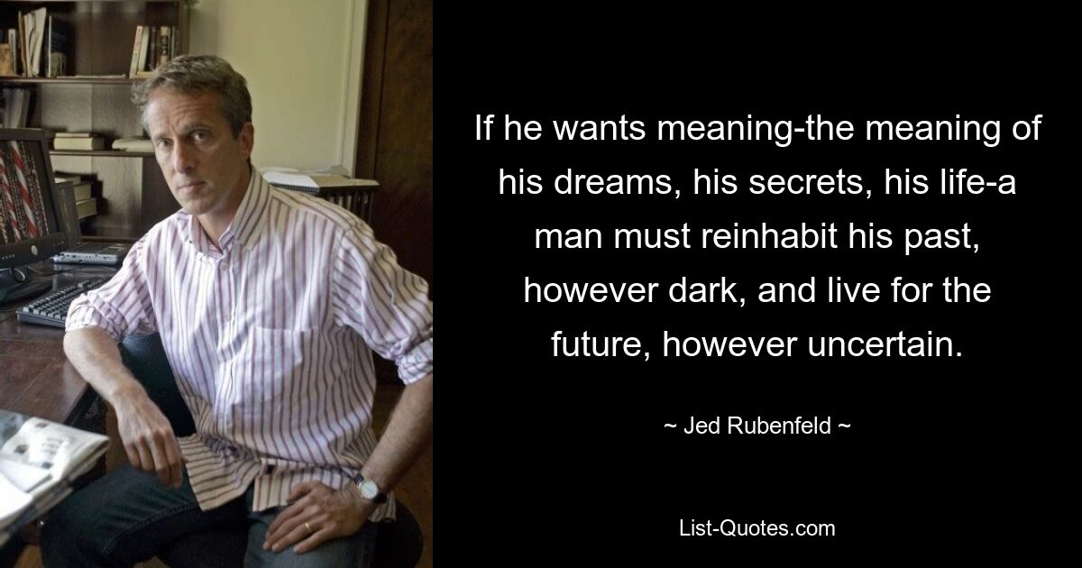 If he wants meaning-the meaning of his dreams, his secrets, his life-a man must reinhabit his past, however dark, and live for the future, however uncertain. — © Jed Rubenfeld