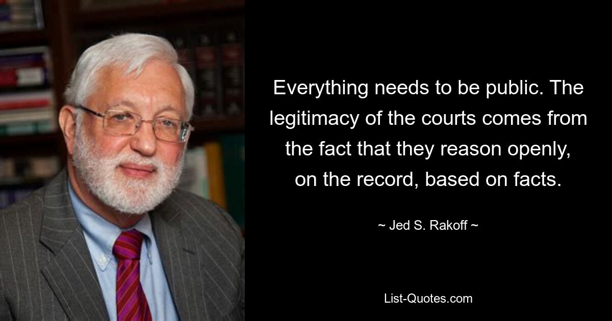 Everything needs to be public. The legitimacy of the courts comes from the fact that they reason openly, on the record, based on facts. — © Jed S. Rakoff