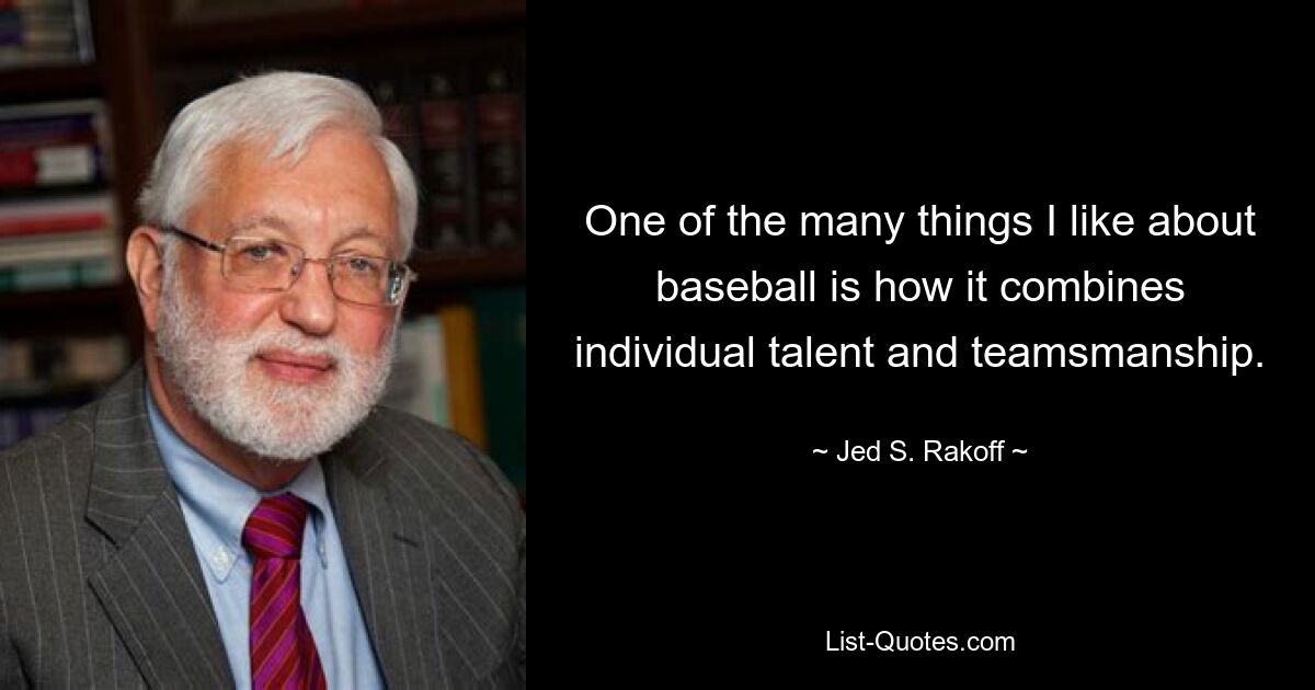 One of the many things I like about baseball is how it combines individual talent and teamsmanship. — © Jed S. Rakoff