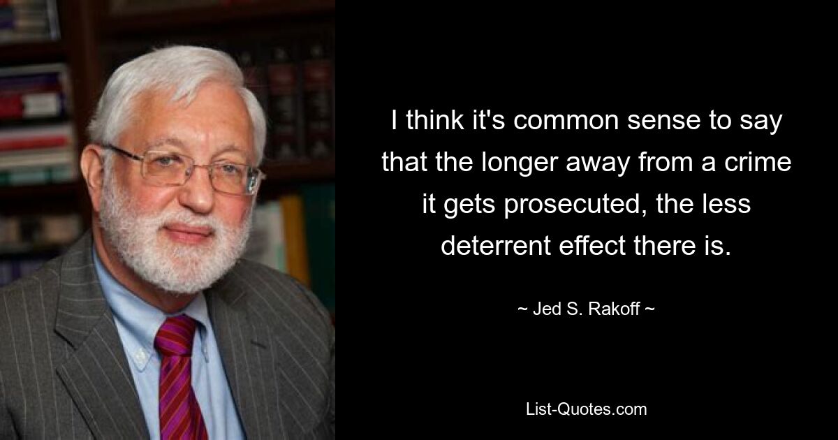 I think it's common sense to say that the longer away from a crime it gets prosecuted, the less deterrent effect there is. — © Jed S. Rakoff