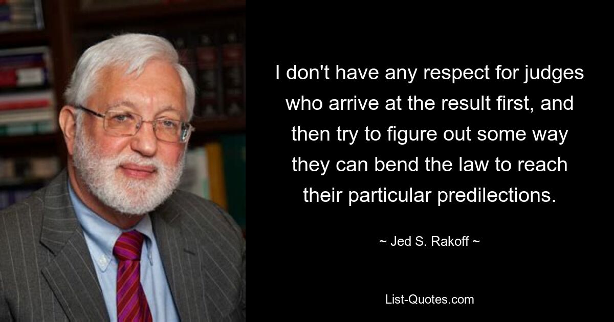 Ich habe keinen Respekt vor Richtern, die zuerst zu einem Ergebnis kommen und dann versuchen, herauszufinden, wie sie das Gesetz anpassen können, um ihren besonderen Vorlieben gerecht zu werden. — © Jed S. Rakoff 