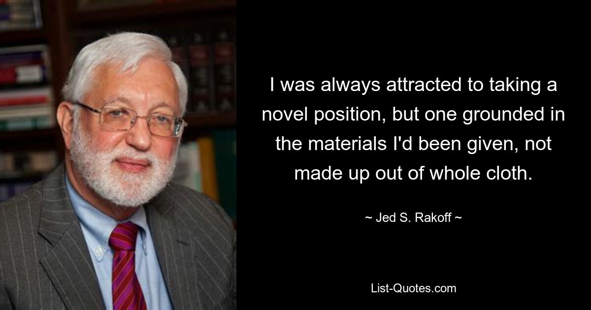 I was always attracted to taking a novel position, but one grounded in the materials I'd been given, not made up out of whole cloth. — © Jed S. Rakoff