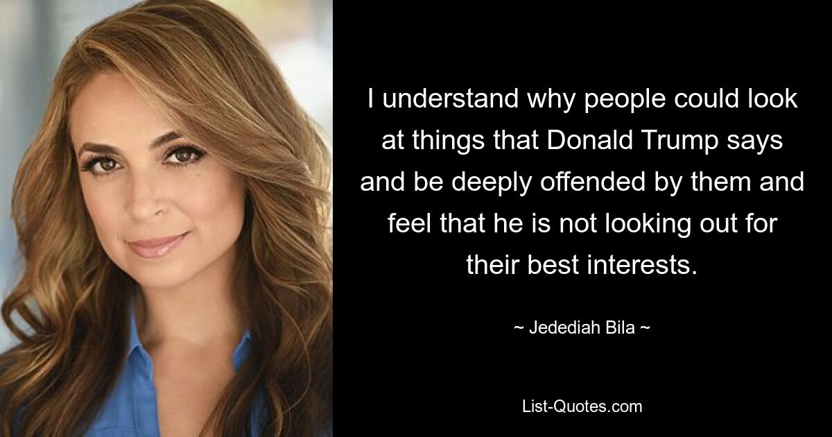 I understand why people could look at things that Donald Trump says and be deeply offended by them and feel that he is not looking out for their best interests. — © Jedediah Bila