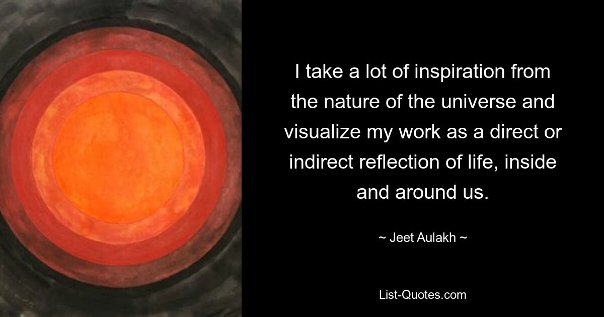 I take a lot of inspiration from the nature of the universe and visualize my work as a direct or indirect reflection of life, inside and around us. — © Jeet Aulakh