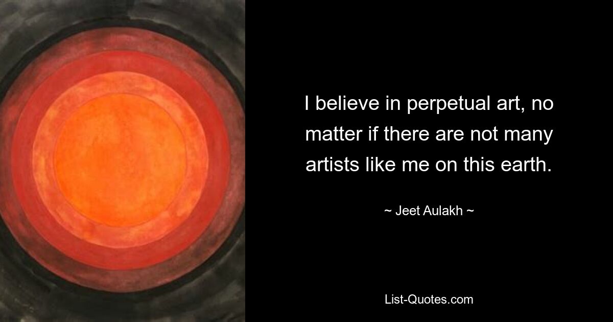 I believe in perpetual art, no matter if there are not many artists like me on this earth. — © Jeet Aulakh