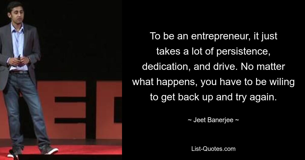 To be an entrepreneur, it just takes a lot of persistence, dedication, and drive. No matter what happens, you have to be wiling to get back up and try again. — © Jeet Banerjee