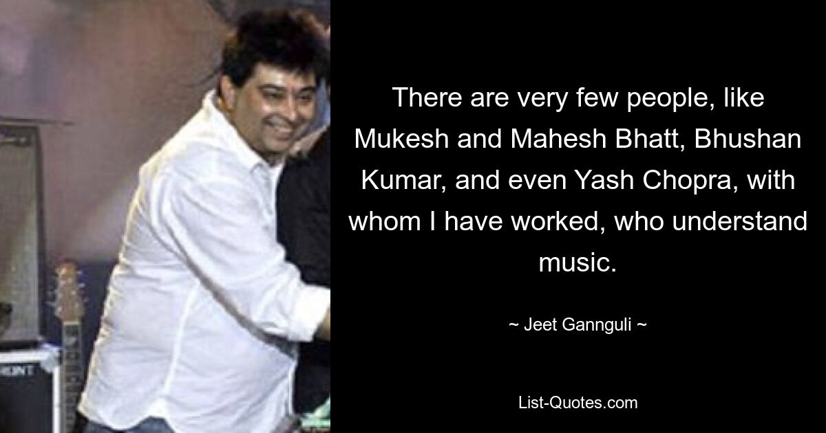 There are very few people, like Mukesh and Mahesh Bhatt, Bhushan Kumar, and even Yash Chopra, with whom I have worked, who understand music. — © Jeet Gannguli