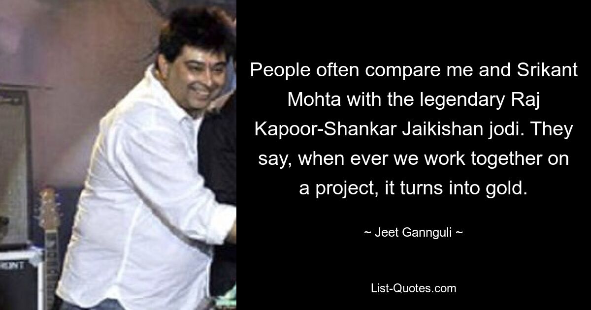 People often compare me and Srikant Mohta with the legendary Raj Kapoor-Shankar Jaikishan jodi. They say, when ever we work together on a project, it turns into gold. — © Jeet Gannguli