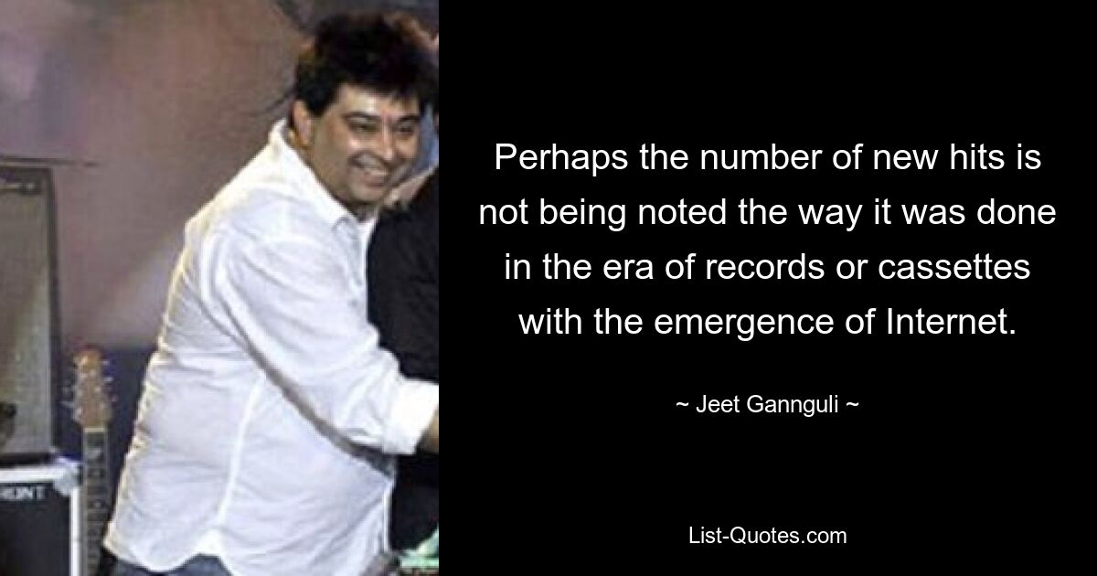 Perhaps the number of new hits is not being noted the way it was done in the era of records or cassettes with the emergence of Internet. — © Jeet Gannguli