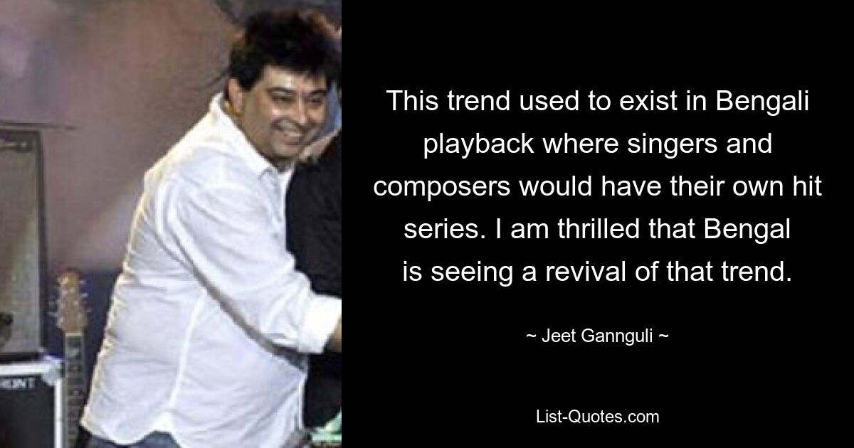 This trend used to exist in Bengali playback where singers and composers would have their own hit series. I am thrilled that Bengal is seeing a revival of that trend. — © Jeet Gannguli