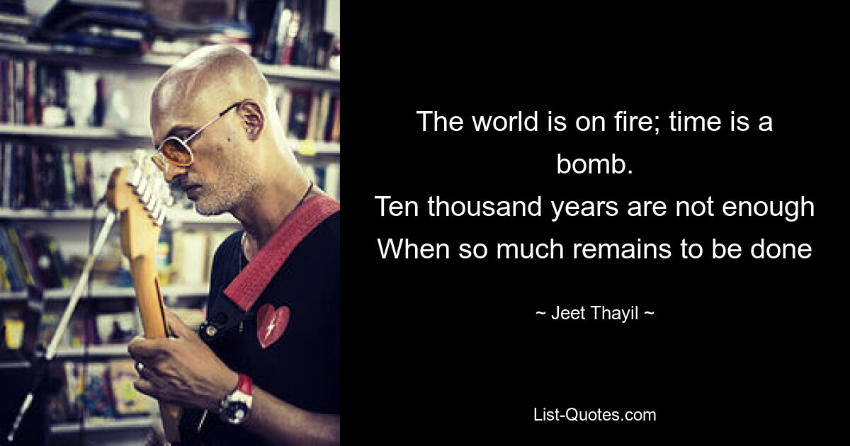 The world is on fire; time is a bomb.
Ten thousand years are not enough
When so much remains to be done — © Jeet Thayil